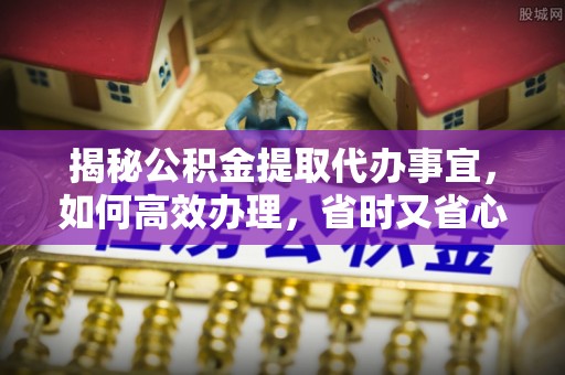 邱县揭秘公积金提取代办事宜，如何高效办理，省时又省心？