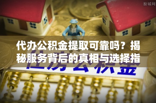 邱县代办公积金提取可靠吗？揭秘服务背后的真相与选择指南