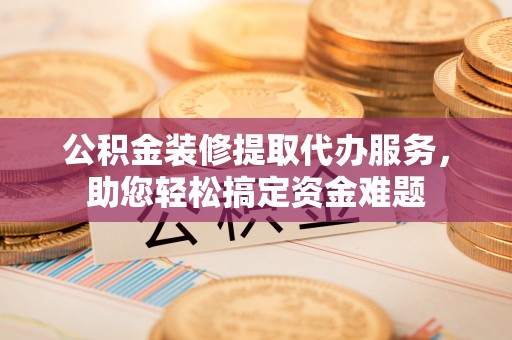 邱县公积金装修提取代办服务，助您轻松搞定资金难题