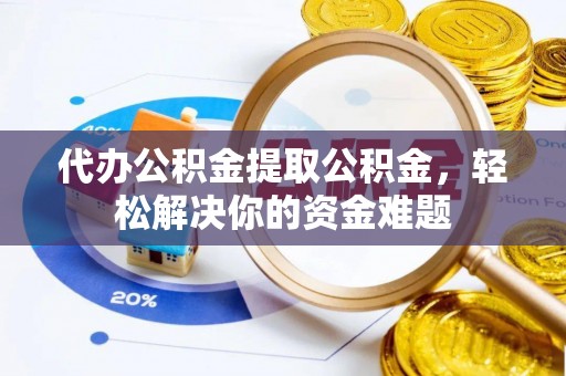 邱县代办公积金提取公积金，轻松解决你的资金难题