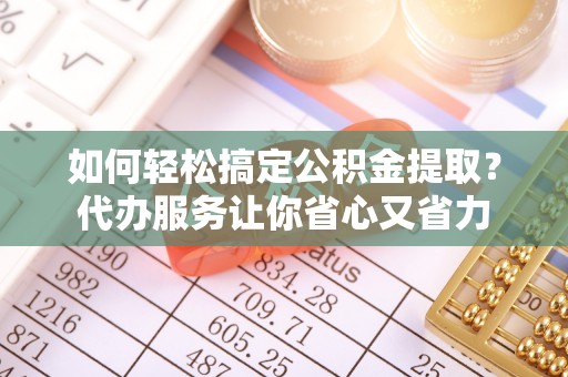 邱县如何轻松搞定公积金提取？代办服务让你省心又省力