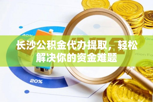 邱县长沙公积金代办提取，轻松解决你的资金难题