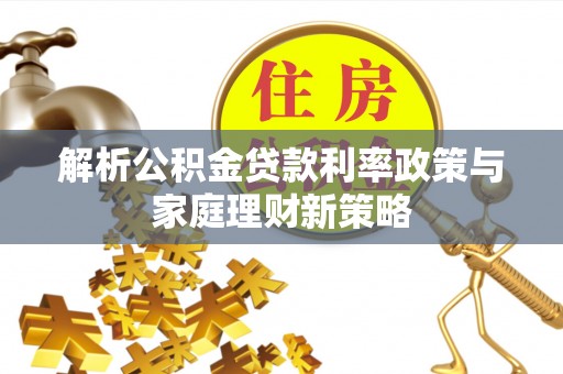 邱县解析公积金贷款利率政策与家庭理财新策略