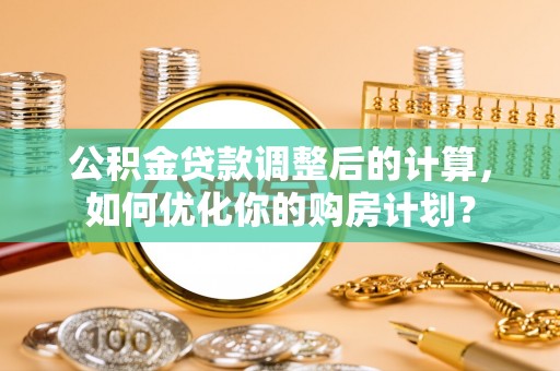 邱县公积金贷款调整后的计算，如何优化你的购房计划？