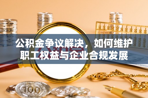 邱县公积金争议解决，如何维护职工权益与企业合规发展