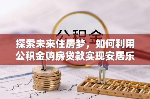 邱县探索未来住房梦，如何利用公积金购房贷款实现安居乐业
