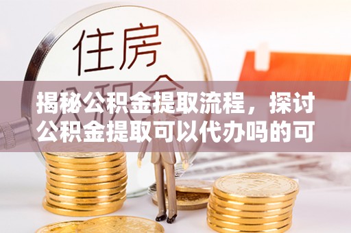 邱县揭秘公积金提取流程，探讨公积金提取可以代办吗的可行性与注意事项