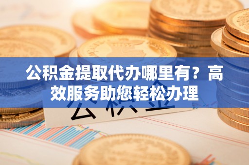 邱县公积金提取代办哪里有？高效服务助您轻松办理