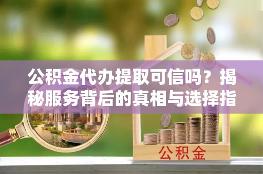 邱县公积金代办提取可信吗？揭秘服务背后的真相与选择指南