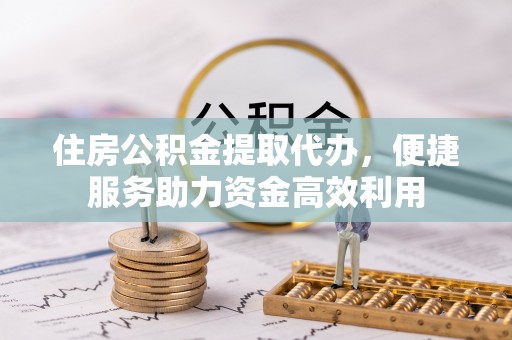 邱县住房公积金提取代办，便捷服务助力资金高效利用