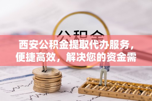 邱县西安公积金提取代办服务，便捷高效，解决您的资金需求