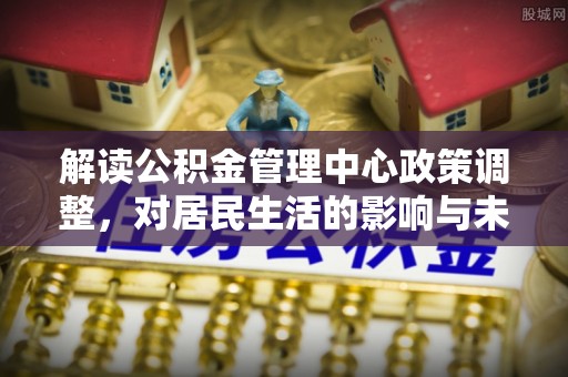 邱县解读公积金管理中心政策调整，对居民生活的影响与未来展望