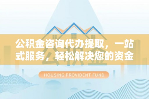 邱县公积金咨询代办提取，一站式服务，轻松解决您的资金需求