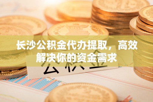 邱县长沙公积金代办提取，高效解决你的资金需求