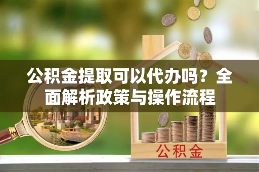 邱县公积金提取可以代办吗？全面解析政策与操作流程