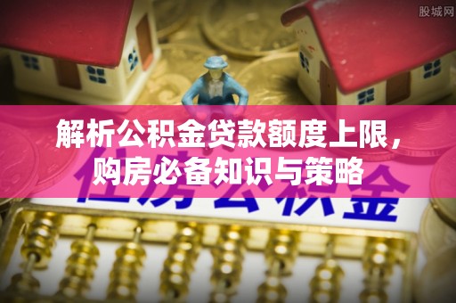 邱县解析公积金贷款额度上限，购房必备知识与策略