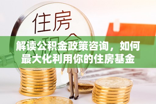 邱县解读公积金政策咨询，如何最大化利用你的住房基金