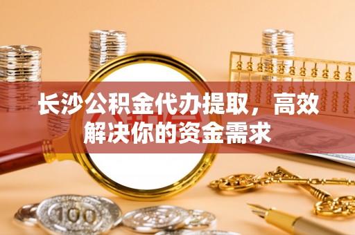 邱县长沙公积金代办提取，高效解决你的资金需求