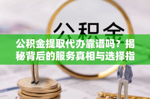 邱县公积金提取代办靠谱吗？揭秘背后的服务真相与选择指南