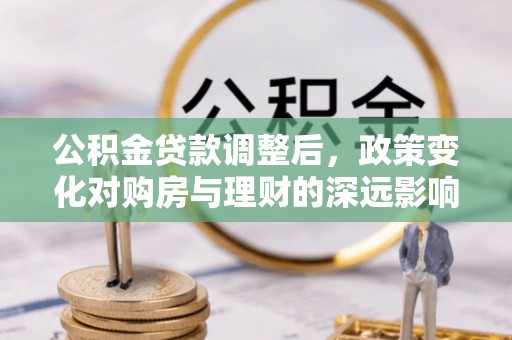 邱县公积金贷款调整后，政策变化对购房与理财的深远影响