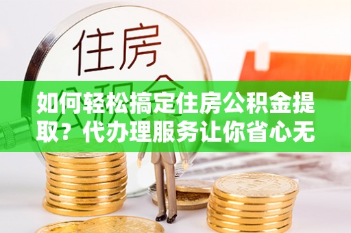 邱县如何轻松搞定住房公积金提取？代办理服务让你省心无忧