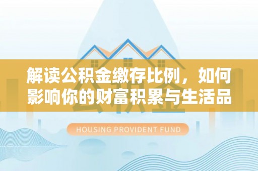 邱县解读公积金缴存比例，如何影响你的财富积累与生活品质