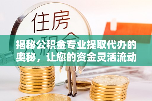 邱县揭秘公积金专业提取代办的奥秘，让您的资金灵活流动