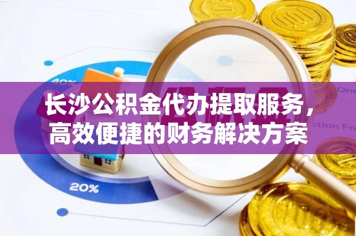邱县长沙公积金代办提取服务，高效便捷的财务解决方案