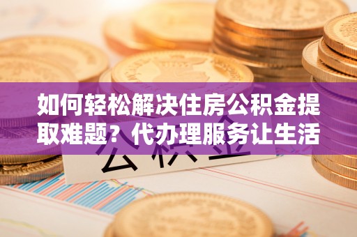 邱县如何轻松解决住房公积金提取难题？代办理服务让生活更简单