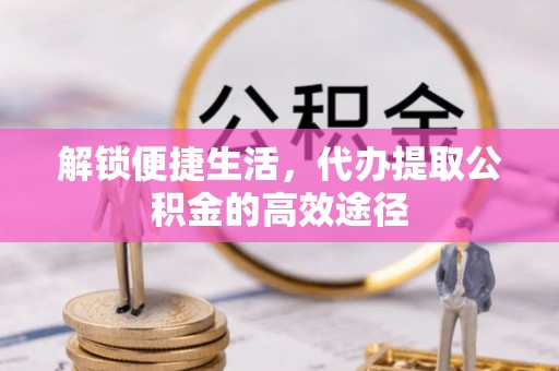 邱县解锁便捷生活，代办提取公积金的高效途径