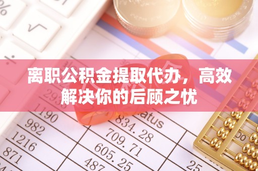 邱县离职公积金提取代办，高效解决你的后顾之忧