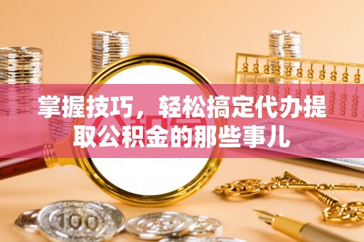 邱县掌握技巧，轻松搞定代办提取公积金的那些事儿