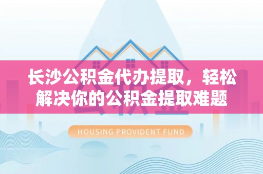 邱县长沙公积金代办提取，轻松解决你的公积金提取难题