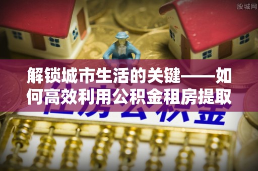 邱县解锁城市生活的关键——如何高效利用公积金租房提取实现居住自由