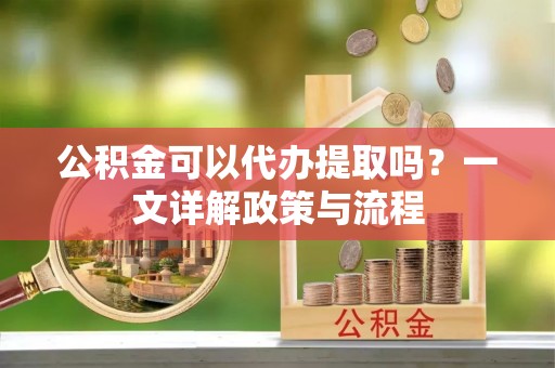 邱县公积金可以代办提取吗？一文详解政策与流程