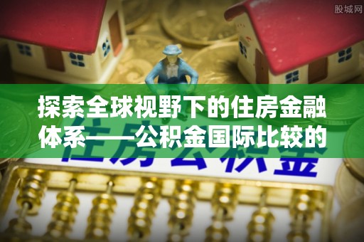 邱县探索全球视野下的住房金融体系——公积金国际比较的深度解析