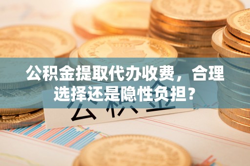 邱县公积金提取代办收费，合理选择还是隐性负担？