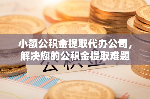 邱县小额公积金提取代办公司，解决您的公积金提取难题