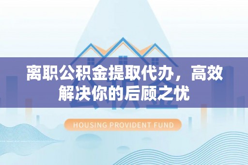 邱县离职公积金提取代办，高效解决你的后顾之忧