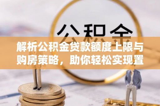 邱县解析公积金贷款额度上限与购房策略，助你轻松实现置业梦想