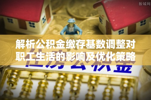 邱县解析公积金缴存基数调整对职工生活的影响及优化策略