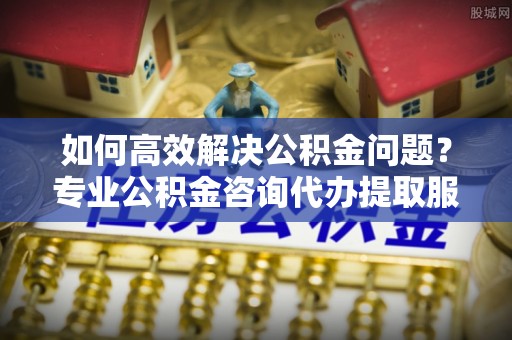 邱县如何高效解决公积金问题？专业公积金咨询代办提取服务来帮你