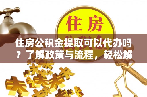 邱县住房公积金提取可以代办吗？了解政策与流程，轻松解决你的疑问