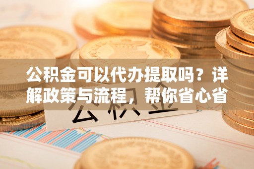 邱县公积金可以代办提取吗？详解政策与流程，帮你省心省力