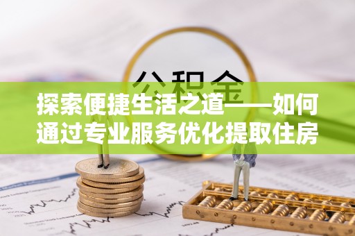邱县探索便捷生活之道——如何通过专业服务优化提取住房公积金代办体验