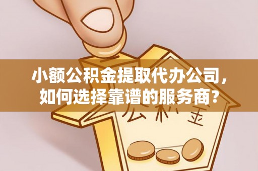 邱县小额公积金提取代办公司，如何选择靠谱的服务商？