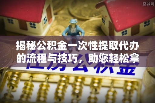 邱县揭秘公积金一次性提取代办的流程与技巧，助您轻松拿钱！