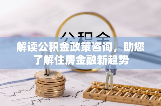邱县解读公积金政策咨询，助您了解住房金融新趋势