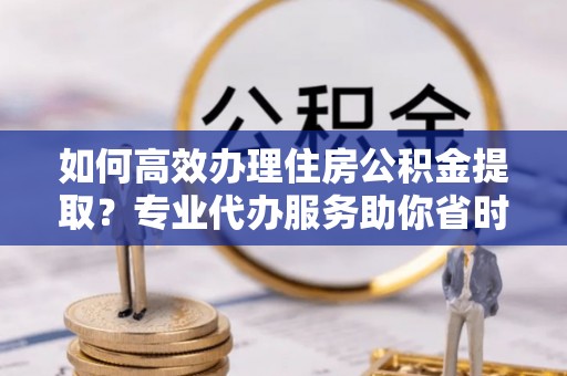 邱县如何高效办理住房公积金提取？专业代办服务助你省时省力
