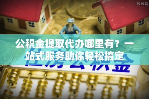 邱县公积金提取代办哪里有？一站式服务助你轻松搞定